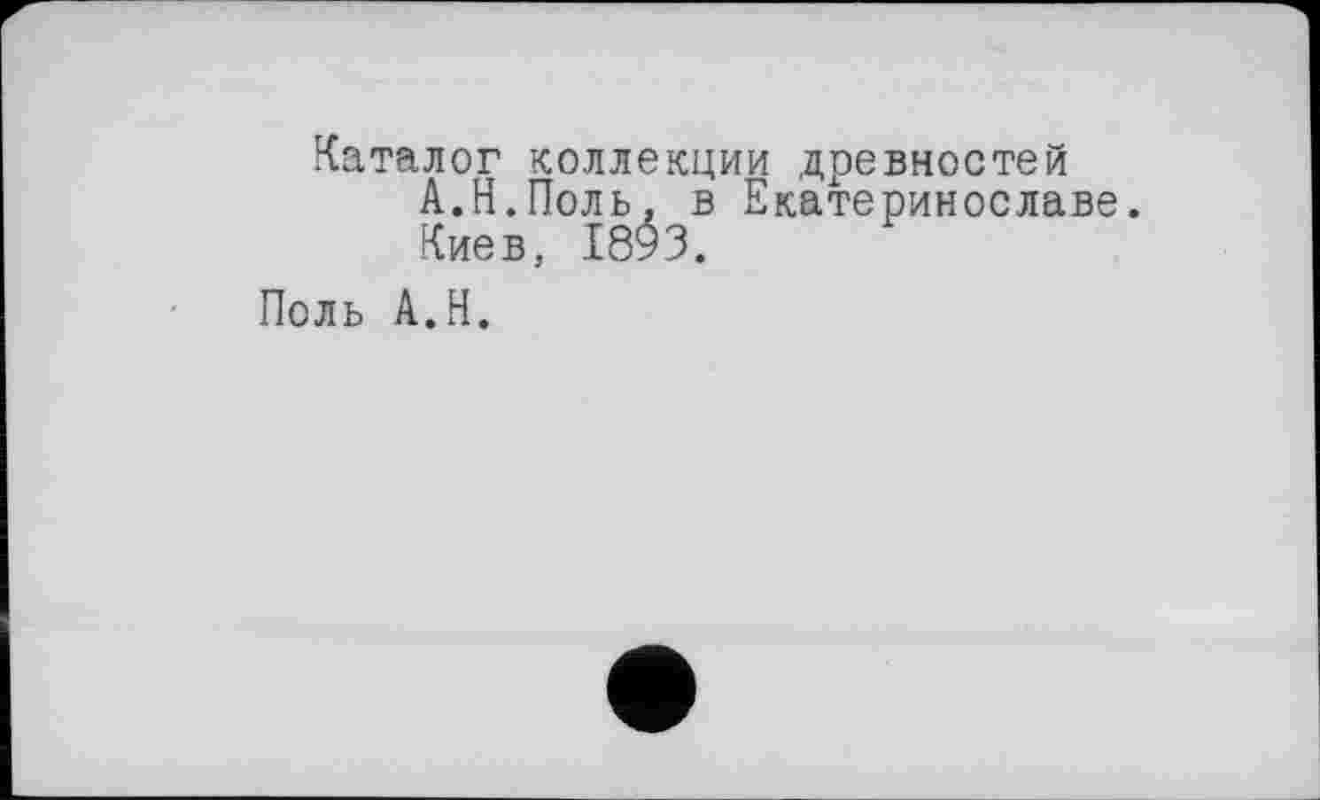 ﻿Каталог коллекции древностей А.Н.Поль, в Екатеринославе.
Киев, 1893.
Поль A.H.